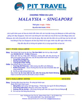 CHƯƠNG TRÌNH DU LỊCH
MALAYSIA - SINGAPORE
Thời gian: 6 ngày - 5 đêm
Dự kiến khởi hành: 05/06
*******************************************************************
Liên tuyến thăm quan sẽ đưa du khách đến thăm nền văn hoá đặc trưng của Malaysia và đảo quốc láng
giềng xinh đẹp Singapore. Hoà mình vào không khí náo nhiệt của mùa lễ hội mua sắm Mega sales của
Malaysia, tận mắt chứng kiến nền văn hoá đa dạng, đầy màu sắc tiêu biểu cho sự kết hợp của hai nền văn
hoá Đông & Tây của Singapore sẽ đưa Quý khách đi từ ngạc nhiên này đến ngạc nhiên khác.
Hãy đến đây để có những trải nghiệm thú vị cùng người thân và bạn bè.
NGÀY 1: TP.HCM – KUALA LUMPUR (ĂN TỐI)
Sáng Quý khách tập trung tại sân bay Tân Sơn Nhất, làm thủ tục đáp chuyến
bay VN 685 (10:10 – 13:00) đi Malaysia.
Đoàn làm thủ tục nhập cảnh Malaysia, hướng dẫn viên địa phương sẽ
đón & đưa đoàn dùng bữa trưa, sau đó Quý khách khởi hành tham quan:
 Cung Điện Hoàng Gia
 Quảng trường Độc Lập
 Tượng Đài Chiến Thắng
Chiều Quý khách tiếp tục tham quan:
 Toà tháp đôi Petronas – biểu tượng của đất nước Malaysia.
 Buffet Chocolate – được thưởng thức đủ các loại Chocolate đặc sản
vùng nhiệt đới.
 Ăn tối và nhận phòng khách sạn.
Quý khách tự do mua sắm tại các siêu thị trung tâm Bukit Bintang
hoặc tự do khám phá thủ đô Kuala Lumpur về đêm.
NGÀY 2: KUALA LUMPUR - GENTING (ĂN BA BỮA)
Sáng Chuông điện thoại báo thức. Ăn sáng tại khách sạn.
Đoàn khởi hành tham quan:
 Động Batu chinh phục 727 bậc thang – Thánh địa của người Ấn Độ tại Malaysia.
 Cửa hàng miễn thuế: đồng hồ, nước hoa, máy ảnh
 Xưởng chế tác đá đen - một trong những quốc bảo của người Hoa tại Malaysia.
 Ăn trưa tại nhà hàng địa phương.
_________________________________________________________________________________________
Add: 132 Nguyen Van Thu St., Dakao Ward, Dist. 1, Ho Chi Minh City.
Tel: (84.8) 6295 9256 - Fax: (84.8) 6295 9257
Website: www.pit-travel.com.vn ® E-mail: info@pit-travel.com.vn
 