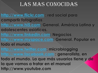 LAS MAS CONOCIDAShttp://www.flickr.com : red social para compartir fotografíashttp://www.hi5.com: General. América Latina y adolescentes asiáticos.http://www.linkedin.com: Negocioshttp://www.myspace.com: General. Popular en todo el mundo.http://www.twitter.com: microblogginghttp://www.facebook.com : generalista, en todo el mundo. La que más usuarios tiene y de la que vamos a tratar en el manualhttp://www.youtube.com