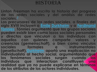 HISTORIALinton Freeman ha escrito la historia del progreso de las redes sociales y del análisis de redes sociales.7Los precursores de las redes sociales, a finales del siglo XVIII incluyen a ÉmileDurkheim y a Ferdinand Tönnies. Tönnies argumentó que los grupos sociales pueden existir bien como lazos sociales personales y directos que vinculan a los individuos con aquellos con quienes comparte valores y creencias (gemeinschaft), o bien como vínculos sociales formales e instrumentales (gesellschaft).Durkheim aportó una explicación no individualista al hecho social, argumentando que los fenómenos sociales surgen cuando los individuos que interactúan constituyen una realidad que ya no puede explicarse en términos de los atributos de los actores individuales. 
