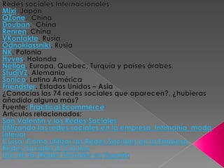 Redes sociales InternacionalesMixi. JapónQZone.  ChinaDouban.  ChinaRenren. ChinaVKontakte. RusiaOdnoklassniki. RusiaNK. PoloniaHyves. HolandaNetlog. Europa, Quebec, Turquía y países árabes.StudiVZ. AlemaniaSonico. Latino AméricaFriendster. Estados Unidos – Asia¿Conocías las 74 redes sociales que aparecen?, ¿hubieras añadido alguna más?Fuente: Practical EcommerceArtículos relacionados:San Valentín y las Redes SocialesUtilizando las redes sociales en la empresa: Intimanía, moda interiorCurso: Cómo utilizar las Redes Sociales en la EmpresaRedes Sociales & CochesUso de las Redes Sociales en España