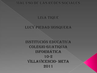 Mal uso de las redes sociales,[object Object],Lina Tique,[object Object],Lucy piedad Mosquera,[object Object],Institución educativa,[object Object],Colegio guatiquia,[object Object],Informática,[object Object],10-2,[object Object],Villavicencio- meta,[object Object],2011,[object Object]