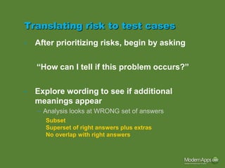 Translating risk to test cases
•   After prioritizing risks, begin by asking

    “How can I tell if this problem occurs?”

•   Explore wording to see if additional
    meanings appear
    – Analysis looks at WRONG set of answers
      Subset
      Superset of right answers plus extras
      No overlap with right answers
 