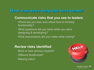How can devs help the test team?
•   Communicate risks that you see to testers
    – Where are you less sure about how to develop
      functionality?
    – What questions did you have while you were
      designing & developing?
    – What assumptions did you make while coding?


•   Review risks identified
    – More or less serious impacts?
    – Different likelihoods?
    – Missing risks?
 