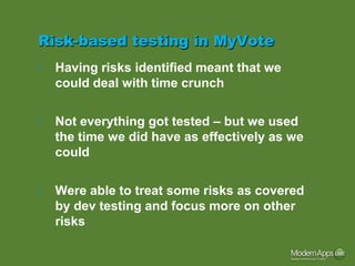 Risk-based testing in MyVote
•   Having risks identified meant that we
    could deal with time crunch

•   Not everything got tested – but we used
    the time we did have as effectively as we
    could

•   Were able to treat some risks as covered
    by dev testing and focus more on other
    risks
 