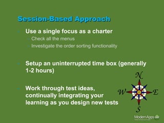 Session-Based Approach
•   Use a single focus as a charter
    – Check all the menus
    – Investigate the order sorting functionality


•   Setup an uninterrupted time box (generally
    1-2 hours)

•   Work through test ideas,
    continually integrating your
    learning as you design new tests
 