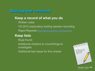 During the session
•   Keep a record of what you do
    – Written notes
    – VS 2012 exploratory testing session recording
    – Rapid Reporter (http://testing.gershon.info/reporter/)
•   Keep lists
    – Bugs found
    – Additional charters to cover/things to
      investigate
    – Additional test ideas for this charter
 