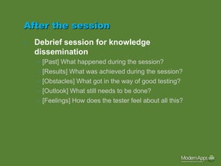 After the session
•   Debrief session for knowledge
    dissemination
    – [Past] What happened during the session?
    – [Results] What was achieved during the session?
    – [Obstacles] What got in the way of good testing?
    – [Outlook] What still needs to be done?
    – [Feelings] How does the tester feel about all this?
 