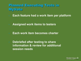 Planned Executing Tests in
MyVote
•   Each feature had a work item per platform

•   Assigned work items to testers

•   Each work item becomes charter

•   Debriefed after testing to share
    information & review for additional
    session needs
 