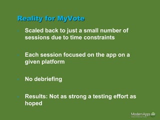 Reality for MyVote
•   Scaled back to just a small number of
    sessions due to time constraints

•   Each session focused on the app on a
    given platform

•   No debriefing

•   Results: Not as strong a testing effort as
    hoped
 