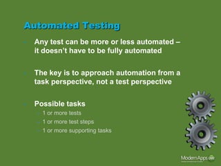 Automated Testing
•   Any test can be more or less automated –
    it doesn’t have to be fully automated


•   The key is to approach automation from a
    task perspective, not a test perspective


•   Possible tasks
    – 1 or more tests
    – 1 or more test steps
    – 1 or more supporting tasks
 