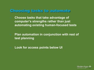 Choosing tasks to automate
•   Choose tasks that take advantage of
    computer’s strengths rather than just
    automating existing human-focused tests


•   Plan automation in conjunction with rest of
    test planning


•   Look for access points below UI
 