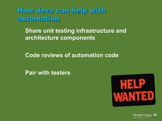 How devs can help with
automation
•   Share unit testing infrastructure and
    architecture components

•   Code reviews of automation code

•   Pair with testers
 