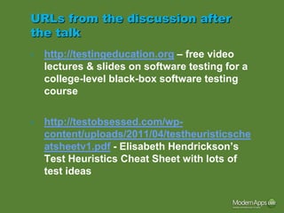 URLs from the discussion after
the talk
•   http://testingeducation.org – free video
    lectures & slides on software testing for a
    college-level black-box software testing
    course

•   http://testobsessed.com/wp-
    content/uploads/2011/04/testheuristicsche
    atsheetv1.pdf - Elisabeth Hendrickson’s
    Test Heuristics Cheat Sheet with lots of
    test ideas
 