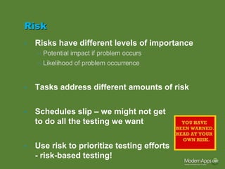 Risk
•   Risks have different levels of importance
    – Potential impact if problem occurs
    – Likelihood of problem occurrence


•   Tasks address different amounts of risk

•   Schedules slip – we might not get
    to do all the testing we want

•   Use risk to prioritize testing efforts
    - risk-based testing!
 
