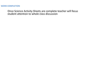 WORK COMPLETION

     Once Science Activity Sheets are complete teacher will focus
     student attention to whole class discussion
 