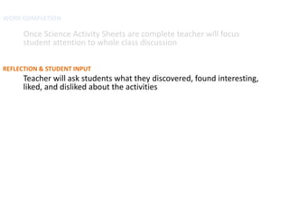 WORK COMPLETION

      Once Science Activity Sheets are complete teacher will focus
      student attention to whole class discussion

REFLECTION & STUDENT INPUT
      Teacher will ask students what they discovered, found interesting,
      liked, and disliked about the activities
 