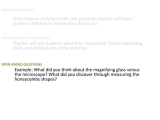 WORK COMPLETION

      Once Science Activity Sheets are complete teacher will focus
      student attention to whole class discussion

REFLECTION & STUDENT INPUT
      Teacher will ask students what they discovered, found interesting,
      liked, and disliked about the activities


OPEN-ENDED QUESTIONS
      Example: What did you think about the magnifying glass versus
      the microscope? What did you discover through measuring the
      honeycombs shapes?
 