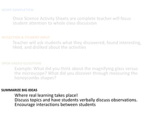 WORK COMPLETION

      Once Science Activity Sheets are complete teacher will focus
      student attention to whole class discussion

REFLECTION & STUDENT INPUT
      Teacher will ask students what they discovered, found interesting,
      liked, and disliked about the activities


OPEN-ENDED QUESTIONS
      Example: What did you think about the magnifying glass versus
      the microscope? What did you discover through measuring the
      honeycombs shapes?

SUMMARIZE BIG IDEAS
       Where real learning takes place!
       Discuss topics and have students verbally discuss observations.
       Encourage interactions between students
 