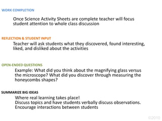 WORK COMPLETION

      Once Science Activity Sheets are complete teacher will focus
      student attention to whole class discussion

REFLECTION & STUDENT INPUT
      Teacher will ask students what they discovered, found interesting,
      liked, and disliked about the activities


OPEN-ENDED QUESTIONS
      Example: What did you think about the magnifying glass versus
      the microscope? What did you discover through measuring the
      honeycombs shapes?

SUMMARIZE BIG IDEAS
       Where real learning takes place!
       Discuss topics and have students verbally discuss observations.
       Encourage interactions between students

                                                                           ©2010
 