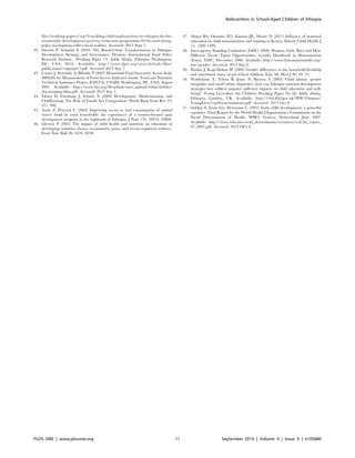 files/working-papers/wp19-tackling-child-malnutrition-in-ethiopia-do-the-
sustainable-development-poverty-reduction-programme2019s-underlying-
policy-assumptions-reflect-local-realities. Accessed: 2013 Sept 7.
42. Dorosh P, Schmidt E (2010) The Rural-Urban Transformation in Ethiopia.
Development Strategy and Governance Division, International Food Policy
Research Institute.. Working Paper 13. Addis Ababa, Ethiopia; Washington,
DC, USA; 2010. Available: http://www.ifpri.org/sites/default/files/
publications/esspwp013.pdf. Accessed 2013 Sep 7.
43. Coates J, Swindale A, Bilinsky P (2007) Household Food Insecurity Access Scale
(HFIAS) for Measurement of Food Access: Indicator Guide. Food and Nutrition
Technical Assistance Project (FANTA). USAID, Washington, DC, USA; August
2007. Available: http://www.fao.org/fileadmin/user_upload/eufao-fsi4dm/
doc-training/hfias.pdf. Accessed: 2013 Sep 7.
44. Filmer D, Friedman J, Schady N (2009) Development, Modernization, and
Childbearing: The Role of Family Sex Composition. World Bank Econ Rev 23:
371–398.
45. Ayele Z, Peacock C (2003) Improving access to and consumption of animal
source foods in rural households: the experiences of a women-focused goat
development program in the highlands of Ethiopia. J Nutr 133: 3981S–3986S.
46. Glewwe P (2005) The impact of child health and nutrition on education in
developing countries: theory, econometric issues, and recent empirical evidence.
Food Nutr Bull 26: S235–S250.
47. Abuya BA, Onsomu EO, Kimani JK, Moore D (2011) Influence of maternal
education on child immunization and stunting in Kenya. Matern Child Health J
15: 1389–1399.
48. Inter-agency Standing Committee (IASC) (2006) Women, Girls, Boys and Men.
Different Needs. Equal Opportunities. Gender Handbook in Humanitarian
Action. IASC, December 2006. Available: http://www.humanitarianinfo.org/
iasc/gender. Accessed: 2013 Sep 8.
49. Haidar J, Kogi-Makau W (2009) Gender differences in the household-headship
and nutritional status of pre-school children. East Afr Med J 86: 69–73.
50. Woldehann T, Tefera B, Jones N, Bayrau A (2005) Child labour, gender
inequality and rural/urban disparities: how can Ethiopia national development
strategies best address negative spill-over impacts on child education and well-
being?. Young Lives-Save the Children Working Paper No 20; Addis Ababa,
Ethiopia; London, UK. Available: http://r4d.dfid.gov.uk/PDF/Outputs/
YoungLives/wp20-execsummary.pdf. Accessed: 2013 Oct 8.
51. Siddiqi A, Irwin LG, Hertzman C (2007) Early child development: a powerful
equalizer. Final Report for the World Health Organization’s Commission on the
Social Determinants of Health. WHO, Geneva, Switzerland, June 2007.
Available: http://www.who.int/social_determinants/resources/ecd_kn_report_
07_2007.pdf. Accessed: 2013 OCt 8.
Malnutrition in School-Aged Children of Ethiopia
PLOS ONE | www.plosone.org 11 September 2014 | Volume 9 | Issue 9 | e105880
 