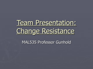 Team Presentation: Change Resistance   MAL535 Professor Gunhold 
