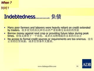 Indebtedness………. 负债 Many poor farmers and laborers were heavily reliant on credit extended by traders.  很多贫穷的农民和劳动者严重依赖交易商给的贷款 Borrow money against next crop or providing future labor during peak times.  借钱支撑到下一个农收，或者在高峰期提供未来的劳动力 No access to formal credit sources or requirements are too onerous.  没有正常的信贷来源，或者信贷条件太繁琐。 When ? 何时？ www.dadangsolihin.com 