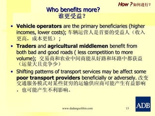 Who benefits more? 谁更受益？ Vehicle operators  are the primary beneficiaries (higher incomes, lower costs); 车辆运营人 是首要的受益人（收入更高，成本更低） ; Traders  and  agricultural middlemen  benefit from both bad and good roads ( less competition to more volume);  交易商 和 农业中间商 能从好路和坏路中都获益（运量大且竞争少） Shifting patterns of transport services may be affect some  poor transport providers  beneficially or adversely. 改变交通服务模式对某些 贫穷的运输供应商 可能产生有益影响，也可能产生不利影响。   How ? 如何进行？ www.dadangsolihin.com 