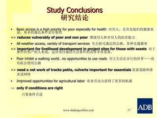Study Conclusions 研究结论 Basic access is a high priority for poor especially for health  对穷人，尤其是他们的健康来说，基本的通达条件是首要的 =>  reduces vulnerably of poor and non poor  增强穷人和非穷人的抗害能力 All weather access, variety of transport services  全天候可通达的公路，各种交通服务  =>  important for livelihood development in project sites for those with assets  对于那些有资产的人来说，这对项目地的生活条件的改善非常重要。 Poor inhibit a walking world…no opportunities to use roads  穷人生活在步行的世界……没有机会使用公路 =>  need a   net work of tracks paths, culverts important for essentials 需要道路和排水道网络 Improved opportunities for agricultural labor  农业劳动力获得了更多的机遇 only   if conditions are right 只要条件合适 www.dadangsolihin.com 