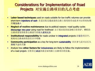 Considerations for Implementation of Road Projects  对实施公路项目的几点考虑 Labor based techniques  used on roads suitable for low traffic volumes can provide short-term  injections of cash  在适宜低交通流量的公路上使用的 劳动技术 可以带来短期的 现金流入 Neglect of routine maintenance  due to political reasons –road quality cycles  discourage very poor  using road for livelihood  由于政治原因而忽略日常养护，糟糕的公路质量使得依靠公路谋生的 穷人感到无奈 Institutional responsibility  for roads unclear in  integrated  projects 在 综合 项目中，机构对公路承担的责任并不明确 Community participation  as a key for long-term  sustainability  社区参与是可以长久 持续下去 的关键 Analyze how  other factors for  inclusiveness  are likely to follow the implementation of a road project. 分析其它 涵盖 因素 会如何跟上公路项目的实施。 www.dadangsolihin.com 