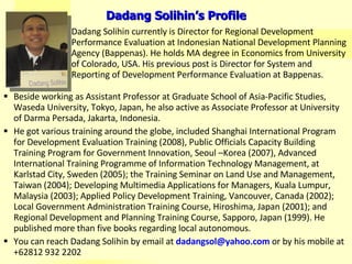 www.dadangsolihin.com Beside working as Assistant Professor at Graduate School of Asia-Pacific Studies, Waseda University, Tokyo, Japan, he also active as Associate Professor at University of Darma Persada, Jakarta, Indonesia. He got various training around the globe, included  Shanghai International Program for Development Evaluation Training  (2008) ,  Public Officials Capacity Building Training Program for Government Innovation, Seoul –Korea (2007),  Advanced International Training Programme of Information Technology Management, at Karlstad City, Sweden (2005); the Training Seminar on Land Use and Management, Taiwan (2004);  Developing Multimedia Applications for Managers, Kuala Lumpur, Malaysia (2003); Applied Policy Development Training, Vancouver, Canada (2002); Local Government Administration Training Course, Hiroshima, Japan (2001); and Regional Development and Planning Training Course, Sapporo, Japan (1999). He published more than five books regarding local autonomous.  You can reach Dadang Solihin by email at  [email_address]   or by his mobile at +62812 932 2202 Dadang Solihin currently  is Director for  Regional D evelopment Performance Evaluation at  Indonesian National Development Planning Agency  (Bappenas). He  holds MA degree in Economics from University of Colorado, USA. His previous post is  Director for System and Reporting of Development Performance Evaluation at  Bappenas.  Dadang Solihin’s Profile 