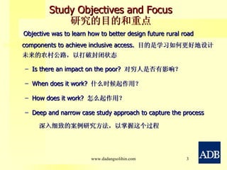 Study Objectives and Focus 研究的目的和重点 Objective was to learn how to better design future rural road components to achieve inclusive access.  目的是学习如何更好地设计未来的农村公路，以打破封闭状态 Is there an impact on the poor?  对穷人是否有影响？ When does it work?  什么时候起作用？ How does it work?  怎么起作用？ Deep and narrow case study approach to capture the process  深入细致的案例研究方法，以掌握这个过程 www.dadangsolihin.com 