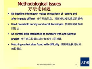 Methodological issues 方法论问题 No baseline information makes comparison of  before and after impacts difficult  没有基线信息，因而难以对比前后的影响 Used household surveys and recall techniques  使用家庭调查和回忆法 No control sites established to compare with and without project  没有建立控制点进行有无项目的对比 Matching control sites found with difficulty  很困难地找到对应的控制点 www.dadangsolihin.com 