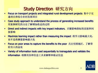 Study Direction  研究方向 Focus on transport projects and integrated   rural development projects  集中于交通项目和综合农村发展项目 Case study approach to understand the process of generating increased benefits  用案例研究的方法了解增加收益的过程 Direct and indirect impacts with key impact indicators.  关键影响指标的直接和间接影响 Maximize learning impact rather than measuring the impact  将学习影响最大化，而不是将测量影响最大化 Focus on poor areas to capture the benefits to the poor  关注穷困地区，了解带给穷人的益处 Variety of information tools used sequentially to trainagulate and validate the information  相继用各种信息工具来解释和验证信息 www.dadangsolihin.com 