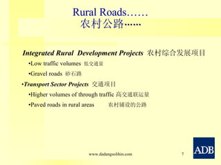 Rural Roads…… 农村公路 …… Integrated Rural  Development Projects  农村综合发展项目 Low traffic volumes  低交通量 Gravel roads  砂石路  Transport Sector Projects  交通项目 Higher volumes of through traffic 高 交通联运量 Paved roads in rural areas  农村铺设的公路 www.dadangsolihin.com 