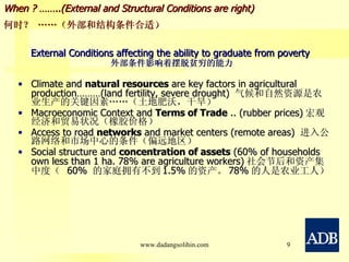 External Conditions affecting the ability to graduate from poverty   外部条件影响着摆脱贫穷的能力 Climate and  natural resources  are key factors in agricultural production………(land fertility, severe drought)  气候和 自然资源 是农业生产的关键因素……（土地肥沃，干旱） Macroeconomic Context and  Terms of Trade  .. (rubber prices) 宏观经济和 贸易状况 （橡胶价格） Access to road  networks  and market centers (remote areas)  进入公路 网络 和市场中心的条件（偏远地区） Social structure and  concentration of assets  (60% of households own less than 1 ha. 78% are agriculture workers) 社会节后和资产集中度（  60%  的家庭拥有不到 1.5% 的资产。 78% 的人是农业工人） When ? ……..(External and Structural Conditions are right) 何时？ ……（外部和结构条件合适） www.dadangsolihin.com 