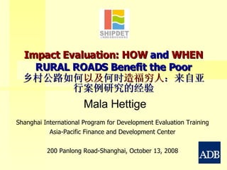 Impact Evaluation: HOW  and  WHEN  RURAL ROADS Benefit the Poor 乡村公路如何 以及 何时 造福穷人 ：来自亚行案例研究的经验 Shanghai International Program for Development Evaluation Training Asia-Pacific Finance and Development Center 200 Panlong Road-Shanghai, October 13, 2008 Mala Hettige 