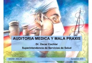 AUDITORIA MEDICA Y MALA PRAXIS
                           Dr. Oscar Cochlar
                 Superintendencia de Servicios de Salud



SADAM - ISALUD                                        Septiembre 2005
 