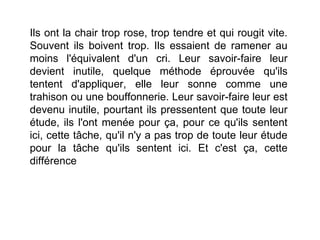 Ils ont la chair trop rose, trop tendre et qui rougit vite.
Souvent ils boivent trop. Ils essaient de ramener au
moins l'équivalent d'un cri. Leur savoir-faire leur
devient inutile, quelque méthode éprouvée qu'ils
tentent d'appliquer, elle leur sonne comme une
trahison ou une bouffonnerie. Leur savoir-faire leur est
devenu inutile, pourtant ils pressentent que toute leur
étude, ils l'ont menée pour ça, pour ce qu'ils sentent
ici, cette tâche, qu'il n'y a pas trop de toute leur étude
pour la tâche qu'ils sentent ici. Et c'est ça, cette
différence
 