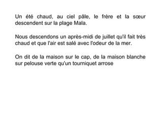 Un été chaud, au ciel pâle, le frère et la sœur
descendent sur la plage Mala.

Nous descendons un après-midi de juillet qu'il fait très
chaud et que l'air est salé avec l'odeur de la mer.

On dit de la maison sur le cap, de la maison blanche
sur pelouse verte qu'un tourniquet arrose
 