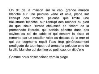 On dit de la maison sur le cap, grande maison
blanche sur une pelouse verte et unie, plane sur
l'abrupt des rochers, pelouse que limite une
balustrade blanche, sur l'abrupt des rochers au pied
de quoi sinue l'étroite chaussée de ciment de la
promenade littorale, qui parfois pénètre dans des
cavités au sol de sable et qui sentent la pisse et
remonte par un escalier raide au-dessus de la mer et
qui par segments reçoit l'eau trop généreusement
prodiguée du tourniquet qui arrose la pelouse unie de
la villa blanche qui domine ce petit cap, on dit d'elle

Comme nous descendions vers la plage
 