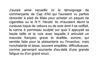 J'aurais aimé recueillir ici le témoignage de
commerçants de Cap d'Ail qui l'auraient vu parfois
remonter à pied de Mala pour acheter un paquet de
cigarettes ou le N.Y. Herald. Ils m'auraient décrit la
curieuse toque de velours ou de soie dont il se coiffait,
la canne à pommeau sculpté sur quoi il appuyait sa
haute taille et la voix avec laquelle il articulait un
mauvais français: grave et éraillée, sonore, qui
semble faite pour la plaisanterie ou l'invective, mais
nonchalante et lasse, souvent empâtée, difficultueuse,
comme parvenant souriante d'au-delà d'une grande
fatigue ou d'un grand souci.
 