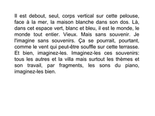 Il est debout, seul, corps vertical sur cette pelouse,
face à la mer, la maison blanche dans son dos. Là,
dans cet espace vert, blanc et bleu, il est le monde, le
monde tout entier. Vieux. Mais sans souvenir. Je
l'imagine sans souvenirs. Ça se pourrait, pourtant,
comme le vent qui peut-être souffle sur cette terrasse.
Et bien, imaginez-les. Imaginez-les ces souvenirs:
tous les autres et la villa mais surtout les thèmes et
son travail, par fragments, les sons du piano,
imaginez-les bien.
 