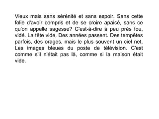 Vieux mais sans sérénité et sans espoir. Sans cette
folie d'avoir compris et de se croire apaisé, sans ce
qu'on appelle sagesse? C'est-à-dire à peu près fou,
vidé. La tête vide. Des années passent. Des tempêtes
parfois, des orages, mais le plus souvent un ciel net.
Les images bleues du poste de télévision. C'est
comme s'il n'était pas là, comme si la maison était
vide.
 