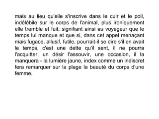 mais au lieu qu'elle s'inscrive dans le cuir et le poil,
indélébile sur le corps de l'animal, plus ironiquement
elle tremble et fuit, signifiant ainsi au voyageur que le
temps lui manque et que si, dans cet appel menaçant
mais fugace, allusif, futile, pourrait-il se dire s'il en avait
le temps, c'est une dette qu'il sent, il ne pourra
l'acquitter, un désir l'assouvir, une occasion, il la
manquera - la lumière jaune, index comme un indiscret
fera remarquer sur la plage la beauté du corps d'une
femme.
 