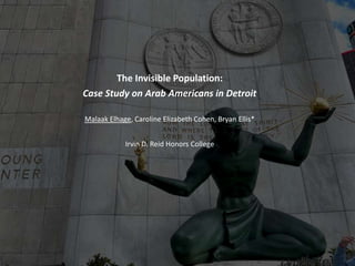 The Invisible Population:
Case Study on Arab Americans in Detroit
Malaak Elhage, Caroline Elizabeth Cohen, Bryan Ellis*
Irvin D. Reid Honors College
 
