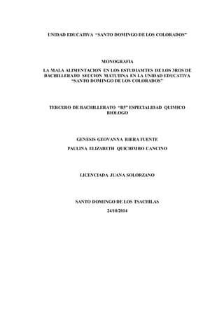 UNIDAD EDUCATIVA “SANTO DOMINGO DE LOS COLORADOS”
MONOGRAFIA
LA MALA ALIMENTACION EN LOS ESTUDIAMTES DE LOS 3ROS DE
BACHILLERATO SECCION MATUTINA EN LA UNIDAD EDUCATIVA
“SANTO DOMINGO DE LOS COLORADOS”
TERCERO DE BACHILLERATO “B5” ESPECIALIDAD QUIMICO
BIOLOGO
GENESIS GEOVANNA RIERA FUENTE
PAULINA ELIZABETH QUICHIMBO CANCINO
LICENCIADA JUANA SOLORZANO
SANTO DOMINGO DE LOS TSACHILAS
24/10/2014
 