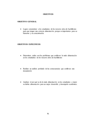 OBJETIVOS
OBJETIVO GENERAL
 Lograr concientizar a los estudiantes de los terceros años de bachillerato
para que tengan una correcta alimentación porque es importantes para su
bienestar y su concentración.
OBJETIVOS ESPECIFICOS
 Determinar cuáles son los problemas que conllevan la mala alimentación
en los estudiantes de los terceros años de bachillerato
 Realizar un análisis profundo de las consecuencias que conllevan una
desnutrición
 Analizar el por qué se da la mala alimentación en los estudiantes y mejor
su habito alimentación para un mejor desarrollo y desempeño académico.
8.
 