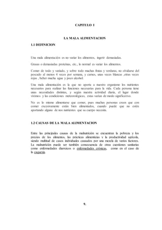 CAPITULO I
LA MALA ALIMENTACION
1.1 DEFINICION
Una mala alimentación es no variar los alimentos, ingerir demasiadas.
Grasas o demasiadas proteínas, etc., lo normal es variar los alimentos.
Comer de todo y variado, y sobre todo muchas frutas y verduras, no olvidarse del
pescado al menos 4 veces por semana, y carnes, unas veces blancas ,otras veces
rojas , beber mucha agua y poco alcohol.
Una mala alimentación es la que no aporta a nuestro organismo los nutrientes
necesarios para realizar las funciones necesarias para la vida. Cada persona tiene
unas necesidades distintas, y según nuestra actividad diaria, el lugar donde
vivimos y las condiciones meteorológicas, estas varían de modo significativo.
No es lo mismo alimentarse que comer, pues muchas personas creen que con
comer excesivamente están bien alimentados, cuando puede que no estén
aportando alguno de nos nutrientes que su cuerpo necesita.
1.2 CAUSAS DE LA MALA ALIMENTACION
Entre las principales causas de la malnutrición se encuentran la pobreza y los
precios de los alimentos, las prácticas alimenticias y la productividad agrícola,
siendo multitud de casos individuales causados por una mezcla de varios factores.
La malnutrición puede ser también consecuencia de otras cuestiones sanitarias
como enfermedades diarreicos o enfermedades crónicas, como en el caso de
la caquexia.
9.
 