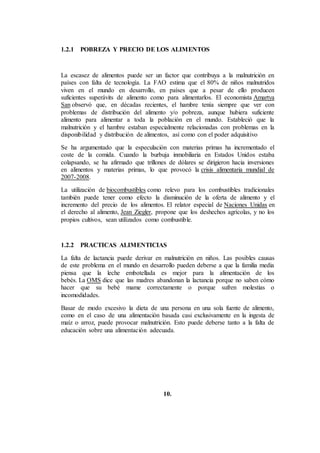 1.2.1 POBREZA Y PRECIO DE LOS ALIMENTOS
La escasez de alimentos puede ser un factor que contribuya a la malnutrición en
países con falta de tecnología. La FAO estima que el 80% de niños malnutridos
viven en el mundo en desarrollo, en países que a pesar de ello producen
suficientes superávits de alimento como para alimentarlos. El economista Amartya
San observó que, en décadas recientes, el hambre tenía siempre que ver con
problemas de distribución del alimento y/o pobreza, aunque hubiera suficiente
alimento para alimentar a toda la población en el mundo. Estableció que la
malnutrición y el hambre estaban especialmente relacionadas con problemas en la
disponibilidad y distribución de alimentos, así como con el poder adquisitivo
Se ha argumentado que la especulación con materias primas ha incrementado el
coste de la comida. Cuando la burbuja inmobiliaria en Estados Unidos estaba
colapsando, se ha afirmado que trillones de dólares se dirigieron hacia inversiones
en alimentos y materias primas, lo que provocó la crisis alimentaria mundial de
2007-2008.
La utilización de biocombustibles como relevo para los combustibles tradicionales
también puede tener como efecto la disminución de la oferta de alimento y el
incremento del precio de los alimentos. El relator especial de Naciones Unidas en
el derecho al alimento, Jean Ziegler, propone que los deshechos agrícolas, y no los
propios cultivos, sean utilizados como combustible.
1.2.2 PRACTICAS ALIMENTICIAS
La falta de lactancia puede derivar en malnutrición en niños. Las posibles causas
de este problema en el mundo en desarrollo pueden deberse a que la familia media
piensa que la leche embotellada es mejor para la alimentación de los
bebés. La OMS dice que las madres abandonan la lactancia porque no saben cómo
hacer que su bebé mame correctamente o porque sufren molestias o
incomodidades.
Basar de modo excesivo la dieta de una persona en una sola fuente de alimento,
como en el caso de una alimentación basada casi exclusivamente en la ingesta de
maíz o arroz, puede provocar malnutrición. Esto puede deberse tanto a la falta de
educación sobre una alimentación adecuada.
10.
 