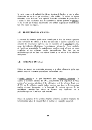 Se suele pensar en la malnutrición sólo en términos de hambre, si bien la sobre
alimentación es un factor que contribuye a ella también. En multitud de lugares
del mundo existe un acceso a un superavit de comida no nutritiva, lo que se añade
a estilos de vida sedentarios. Esto ha desembocado en una epidemia de obesidad.
Y ello no sólo en el mundo desarrollado, sino también en países en desarrollo que
han visto crecer sus ingresos.
1.2.3 PRODUCTIVIDAD AGRICOLA
La escasez de alimentos puede estar causada por la falta de avances agrícolas
como la rotación de cultivos, o la falta de tecnología o recursos necesarios para
aumentar los rendimientos agrícolas que se encuentran en la agricultura moderna,
como los fertilizantes del nitrógeno, los pesticidas o la irrigación. Como resultado
de la pobreza generalizada, los agricultores no pueden asumir el coste de estas
tecnologías ni sus gobiernos pueden suministrárselas. Esto hace que su
producción agrícola sea baja, sus salarios escasos y los precios de los alimentos
inasequibles.
1.2.4 AMENAZAS FUTURAS
Existen un número de potenciales amenazas a la oferta alimentaria global que
podrían provocar el aumento generalizado de la malnutrición.
El cambio climático es de gran importancia para la seguridad alimentaria. De
acuerdo a los últimos informes del IPCC, el incremento de la temperatura es “muy
probable” en las zonas climáticas de los subtrópicos y de los trópicos, donde vive
el 95% de la población mundial. Incluso cambios muy leves en la temperatura
pueden provocar incrementos en la frecuencia de cambios extremos de las
condiciones climáticas. Estos tienen un impacto muy significativo en la
producción agrícola y, por ende, en la nutrición.
Incluso sin aumentos de los eventos climáticos extremos, un simple incremento de
la temperatura reduce la productividad de multitud de variedades de cereal.
11.
 